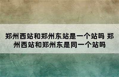 郑州西站和郑州东站是一个站吗 郑州西站和郑州东是同一个站吗